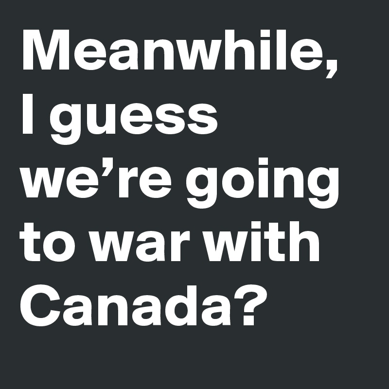 Meanwhile I Guess We Re Going To War With Canada Post By Michaelblack On Boldomatic