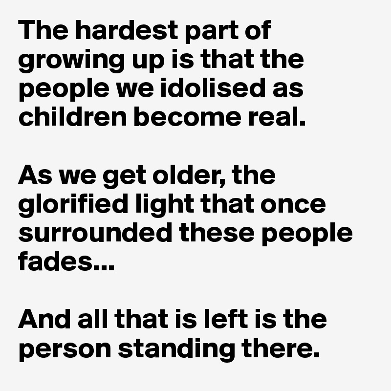 The hardest part of growing up is that the people we idolised as children become real. 

As we get older, the glorified light that once surrounded these people fades...

And all that is left is the person standing there. 