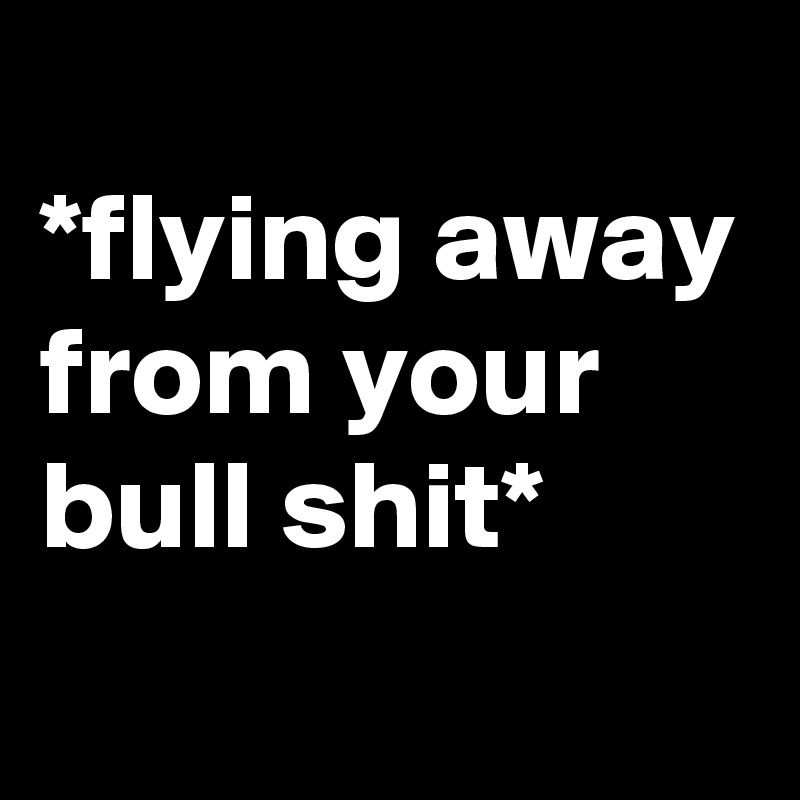 
*flying away from your bull shit*
