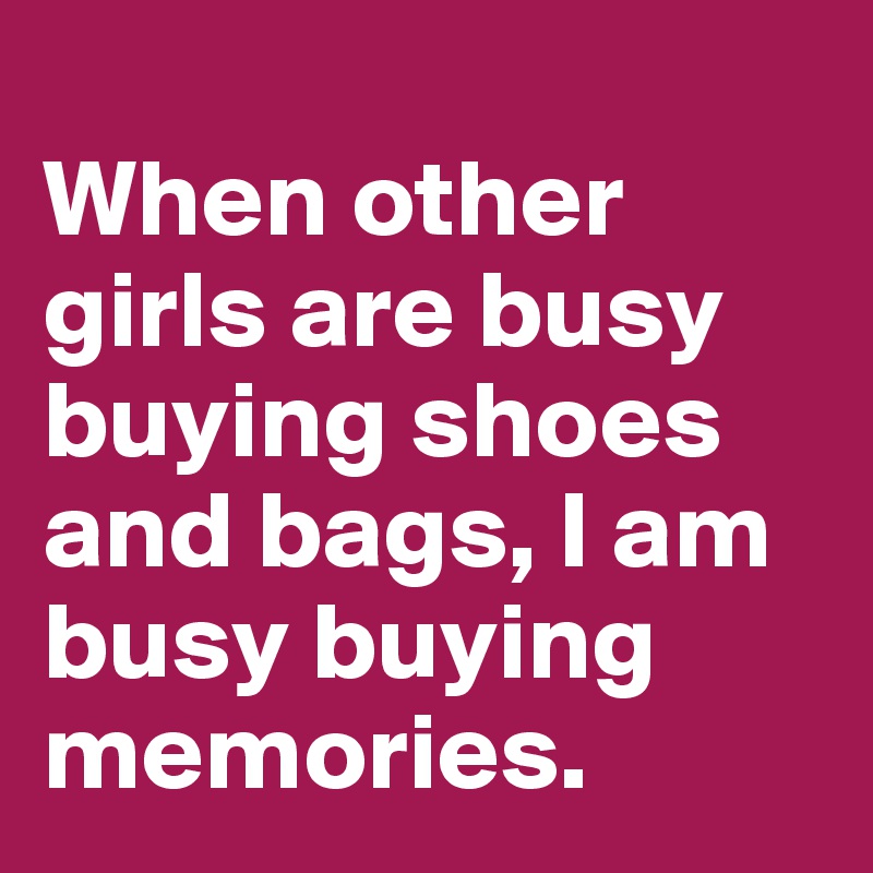 
When other girls are busy buying shoes and bags, I am busy buying memories.