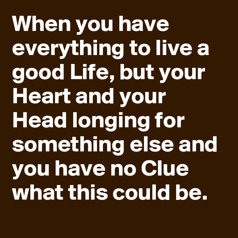 When you have everything to live a good Life, but your Heart and your Head longing for something else and you have no Clue what this could be.