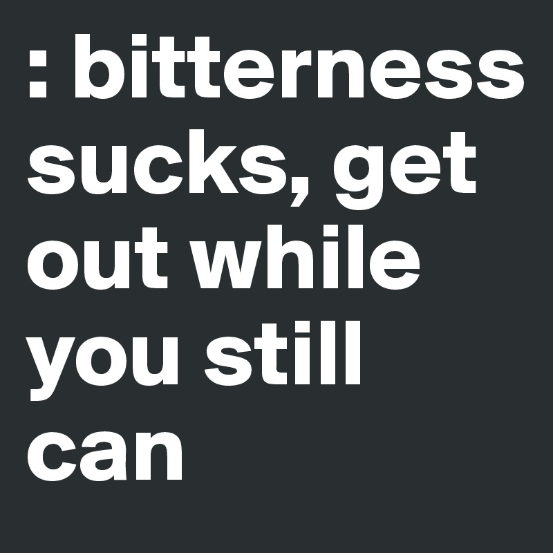 : bitterness sucks, get out while you still can