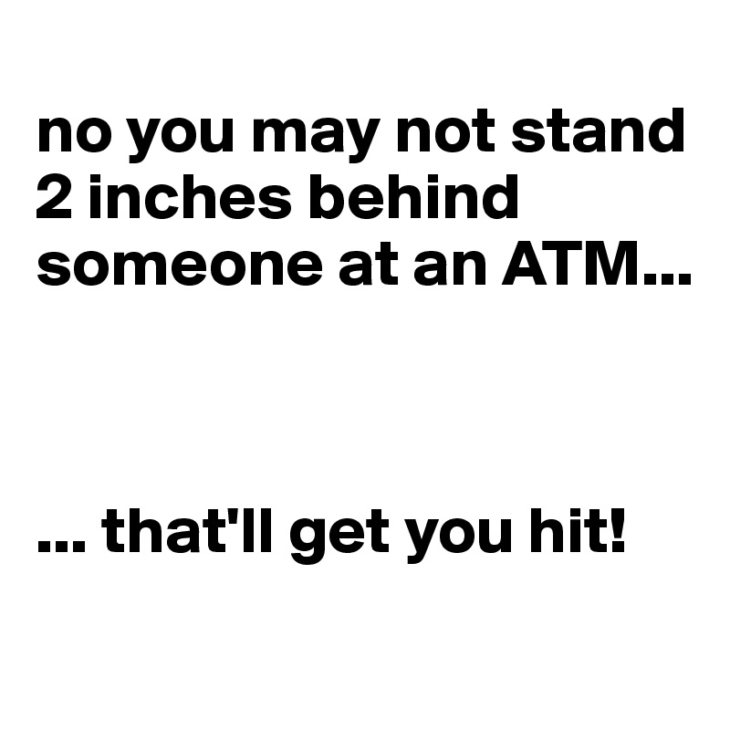
no you may not stand 2 inches behind someone at an ATM...



... that'll get you hit!
