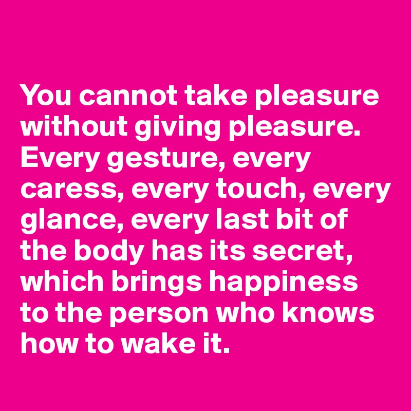 

You cannot take pleasure without giving pleasure. Every gesture, every caress, every touch, every glance, every last bit of the body has its secret, which brings happiness to the person who knows how to wake it.