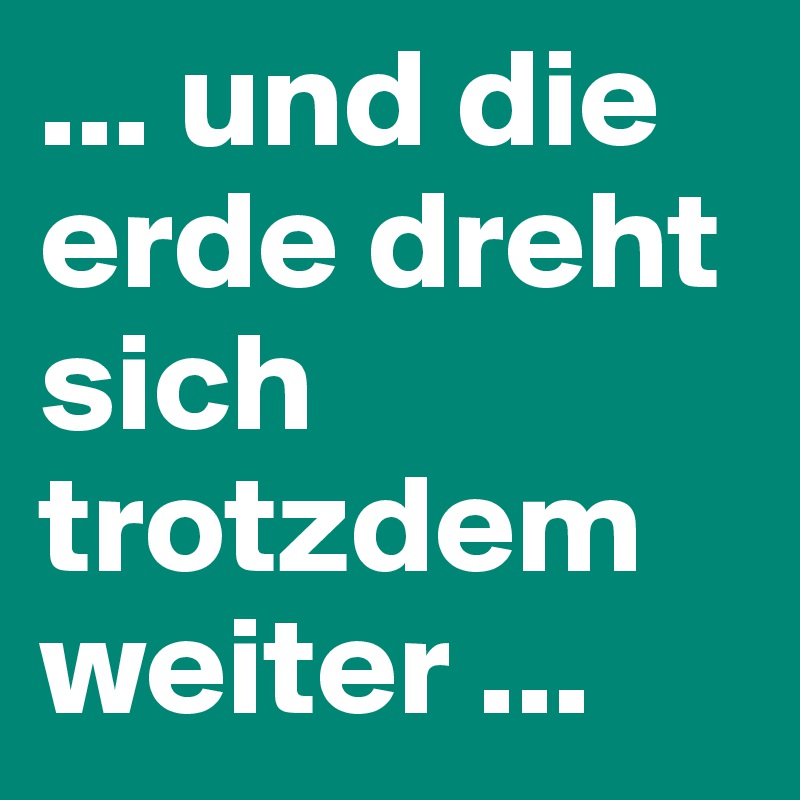 ... und die erde dreht sich trotzdem weiter ...