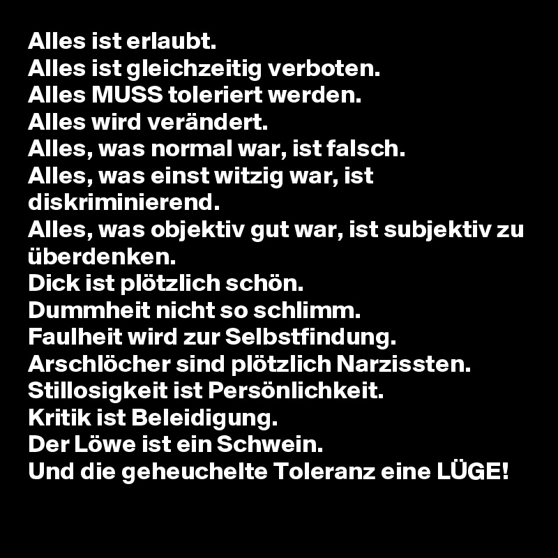 Alles ist erlaubt.
Alles ist gleichzeitig verboten. 
Alles MUSS toleriert werden. 
Alles wird verändert. 
Alles, was normal war, ist falsch. 
Alles, was einst witzig war, ist diskriminierend. 
Alles, was objektiv gut war, ist subjektiv zu überdenken. 
Dick ist plötzlich schön. 
Dummheit nicht so schlimm. 
Faulheit wird zur Selbstfindung. 
Arschlöcher sind plötzlich Narzissten. 
Stillosigkeit ist Persönlichkeit. 
Kritik ist Beleidigung. 
Der Löwe ist ein Schwein. 
Und die geheuchelte Toleranz eine LÜGE! 