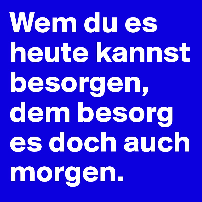 Wem du es heute kannst besorgen, dem besorg es doch auch morgen.