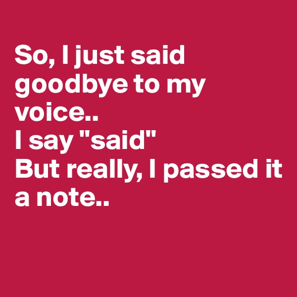 
So, I just said goodbye to my voice..
I say "said" 
But really, I passed it 
a note.. 

