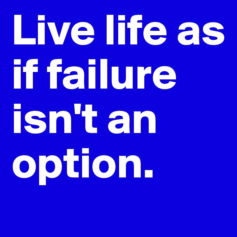 Live life as if failure isn't an option.