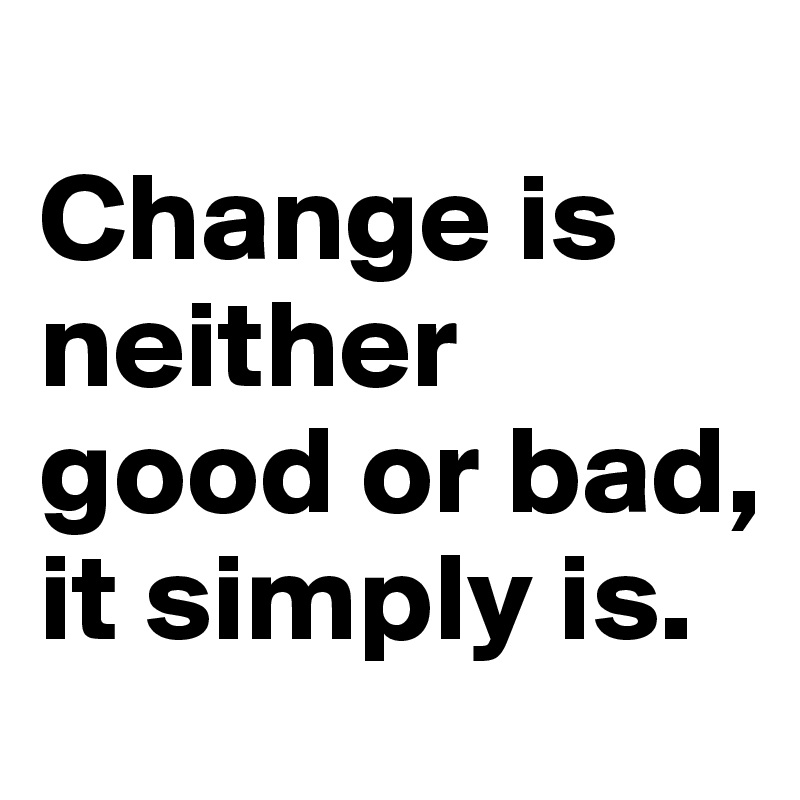 
Change is neither good or bad, it simply is.