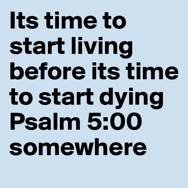 Its time to start living before its time to start dying 
Psalm 5:00 somewhere 