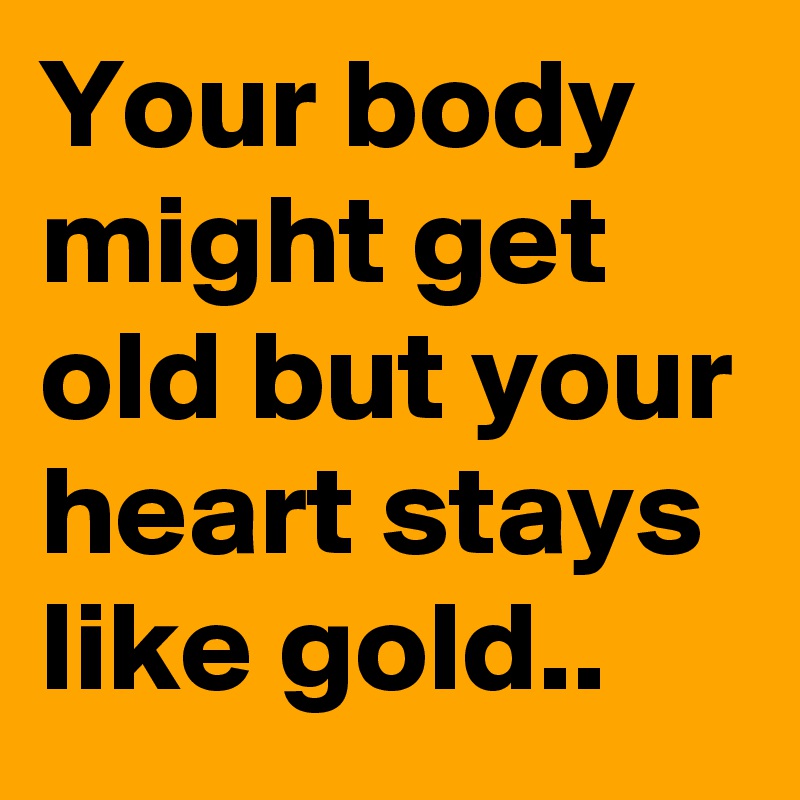 Your body might get old but your heart stays like gold..
