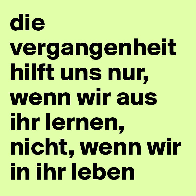 die vergangenheit hilft uns nur, wenn wir aus ihr lernen, nicht, wenn wir in ihr leben 