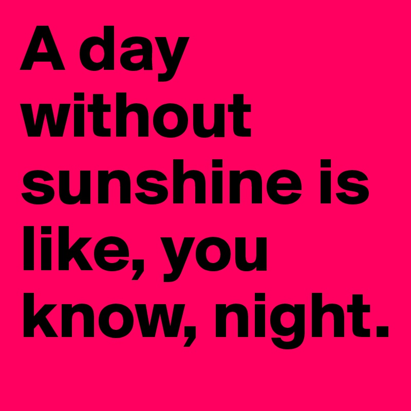 A day without sunshine is like, you know, night.