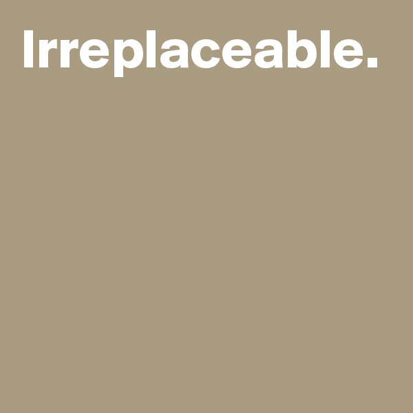 Irreplaceable.