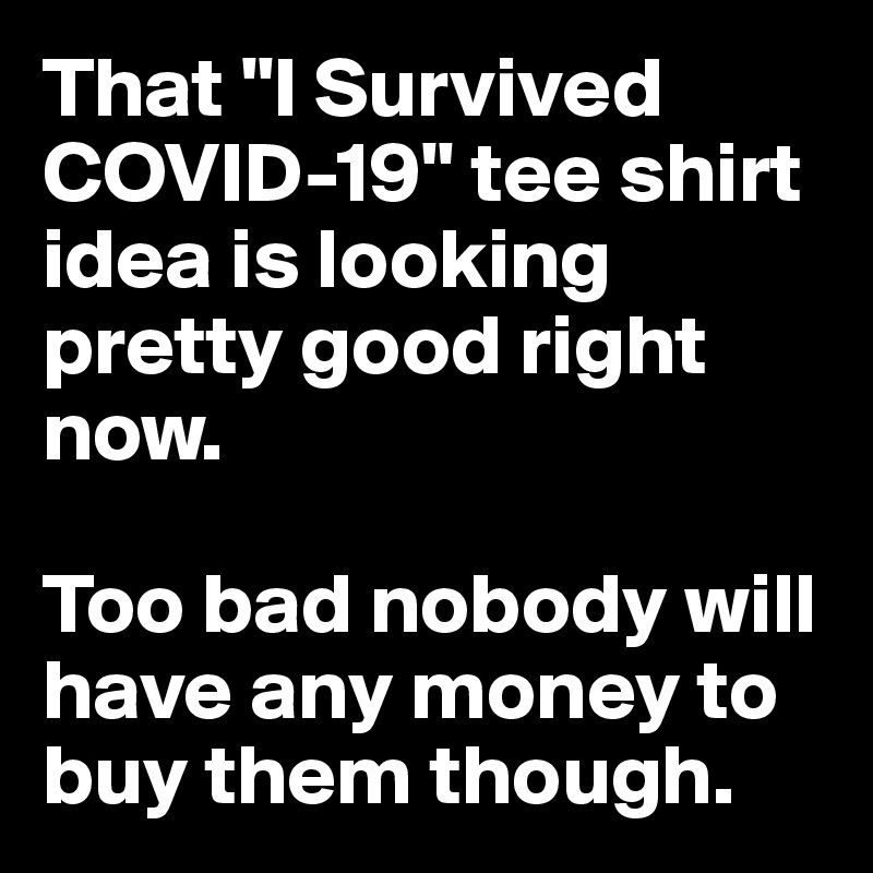 That "I Survived COVID-19" tee shirt idea is looking pretty good right now. 

Too bad nobody will have any money to buy them though.