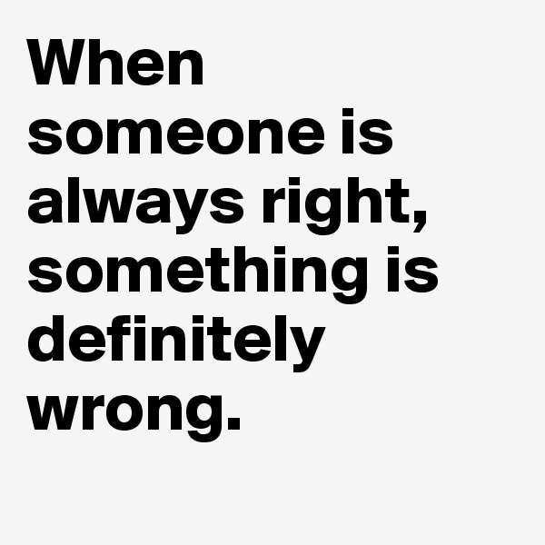 When 
someone is always right, something is definitely wrong.
