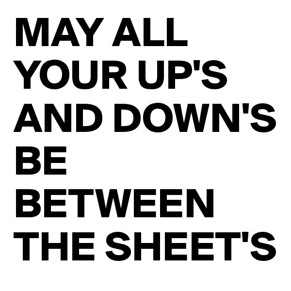 MAY ALL YOUR UP'S AND DOWN'S BE BETWEEN THE SHEET'S 