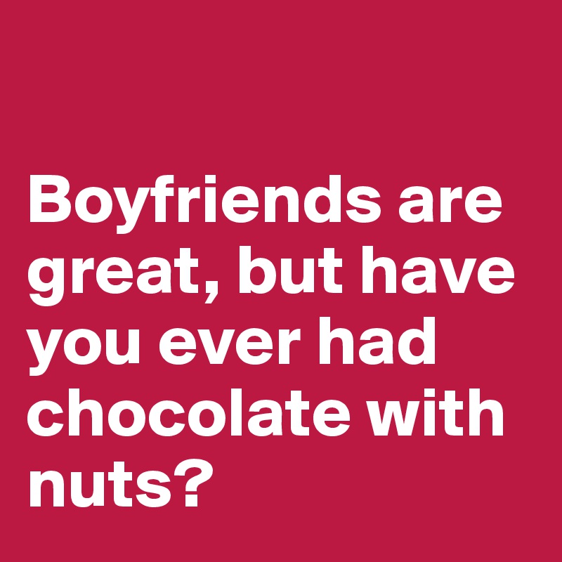 

Boyfriends are great, but have you ever had chocolate with nuts? 