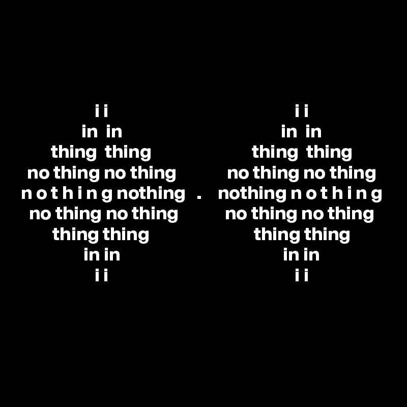 


i i                                                i i
in  in                                         in  in
thing  thing                          thing  thing
no thing no thing             no thing no thing
n o t h i n g nothing   .    nothing n o t h i n g
no thing no thing            no thing no thing
thing thing                           thing thing
in in                                          in in
i i                                                i i



 
