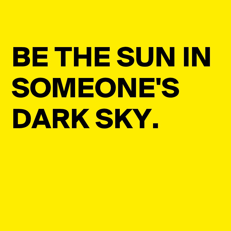 
BE THE SUN IN SOMEONE'S DARK SKY.

