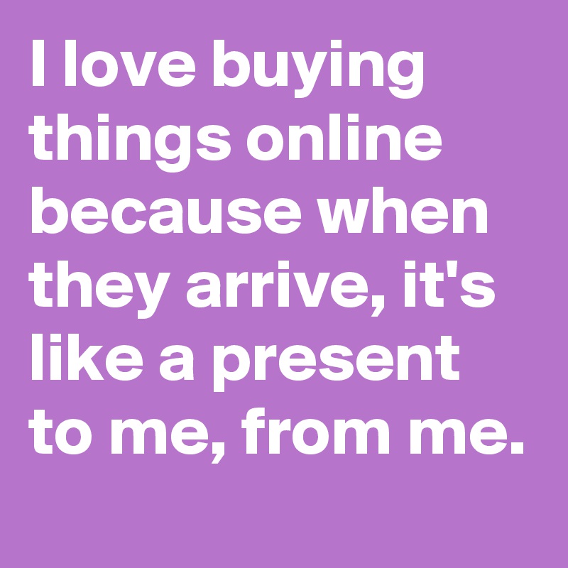 I love buying things online because when they arrive, it's like a present to me, from me.