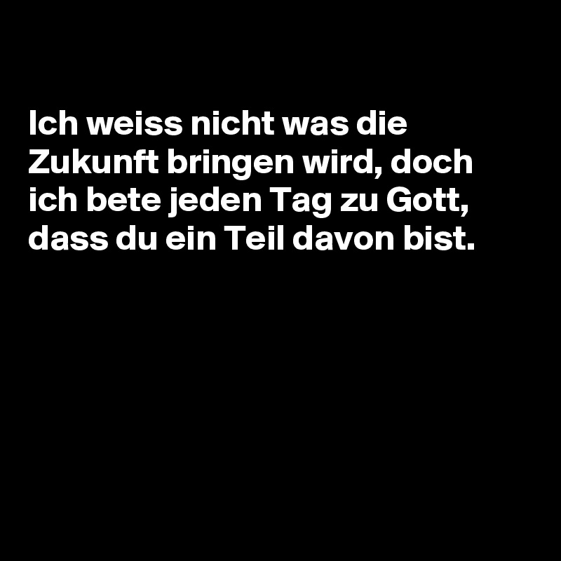 

Ich weiss nicht was die Zukunft bringen wird, doch ich bete jeden Tag zu Gott, dass du ein Teil davon bist.






