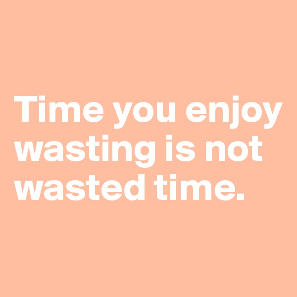 

Time you enjoy wasting is not wasted time. 
