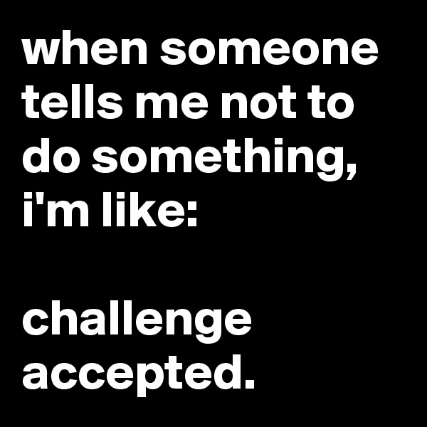 when someone tells me not to do something, i'm like:

challenge accepted.
