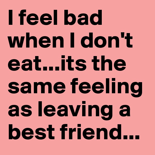 I feel bad when I don't eat...its the same feeling as leaving a best friend...