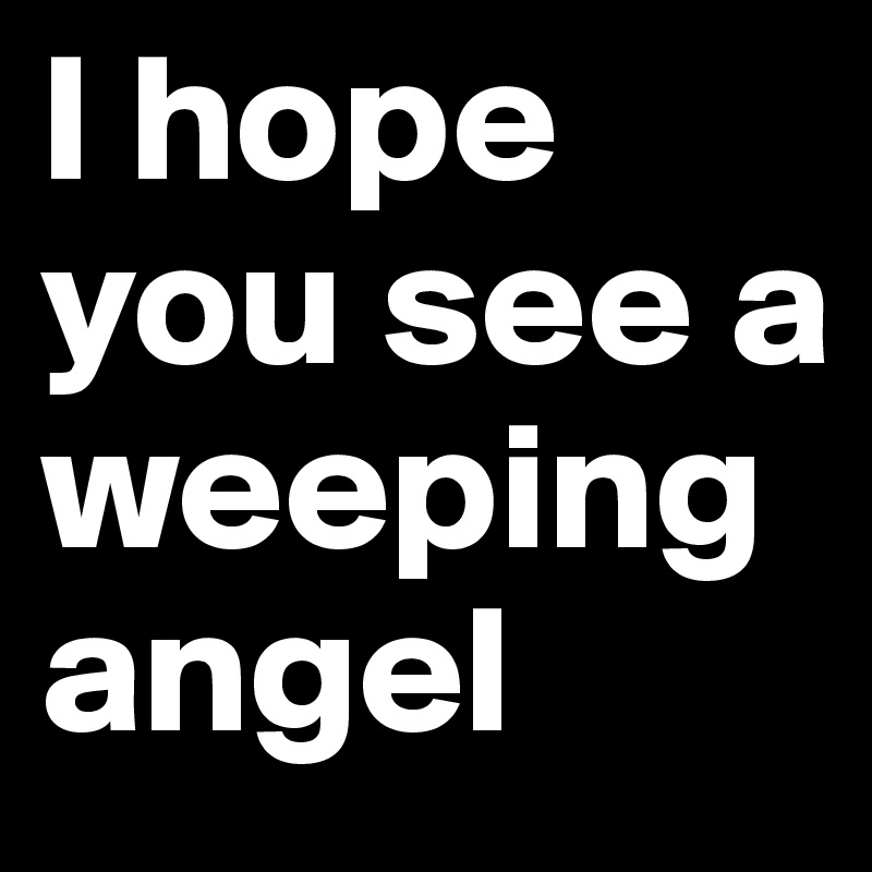 I hope you see a weeping angel