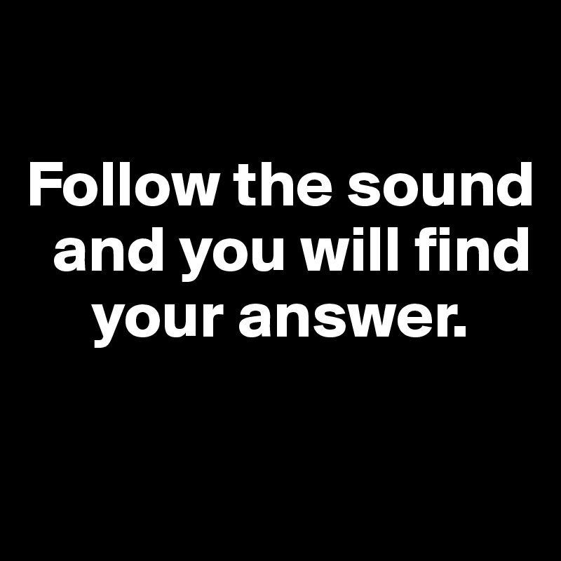 

Follow the sound  
  and you will find     
     your answer. 

