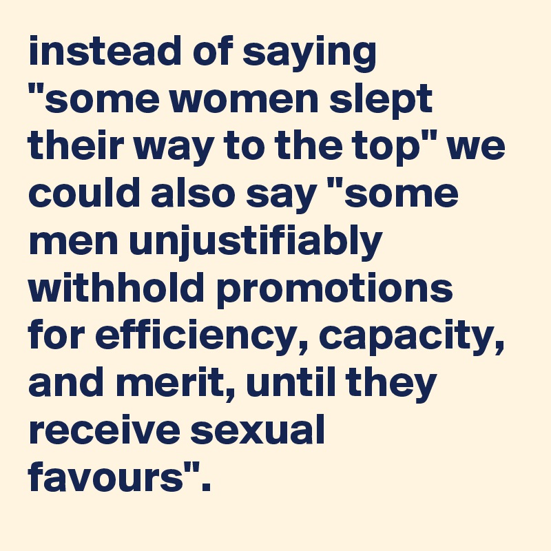 instead of saying "some women slept their way to the top" we could also say "some men unjustifiably withhold promotions for efficiency, capacity, and merit, until they receive sexual favours".
