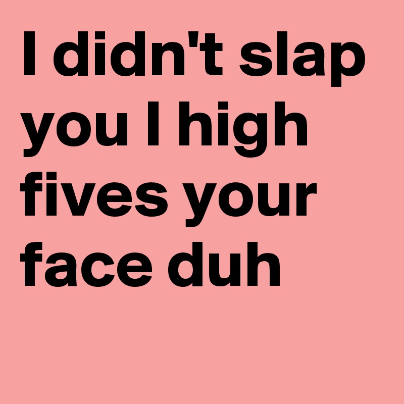 I didn't slap you I high fives your face duh
