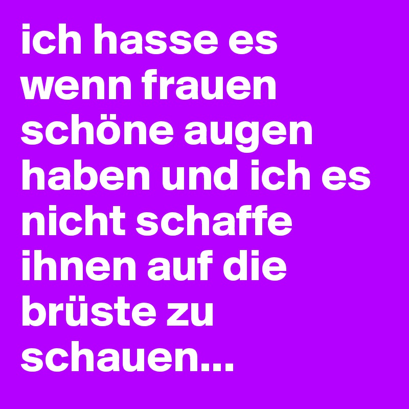 ich hasse es wenn frauen schöne augen haben und ich es nicht schaffe ihnen auf die brüste zu schauen...