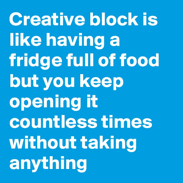 Creative block is like having a fridge full of food but you keep opening it countless times without taking anything