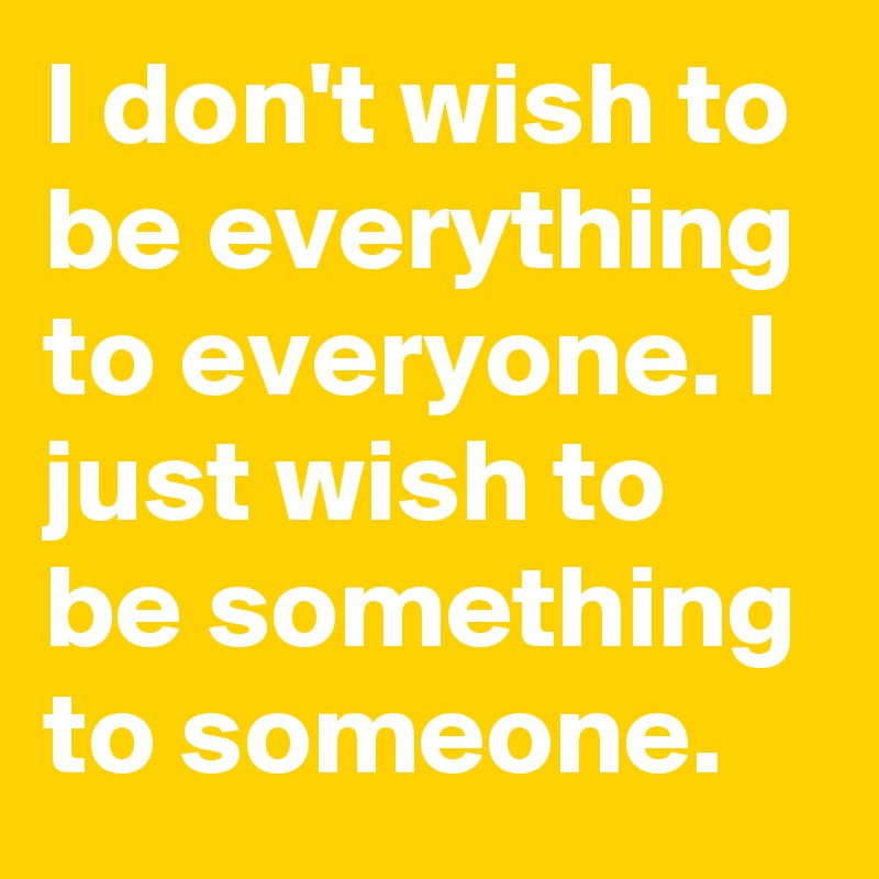 I don't wish to be everything to everyone. I just wish to be something to someone.