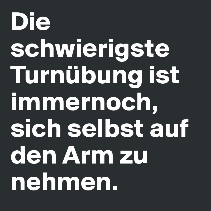 Die schwierigste Turnübung ist immernoch, sich selbst auf den Arm zu nehmen. 