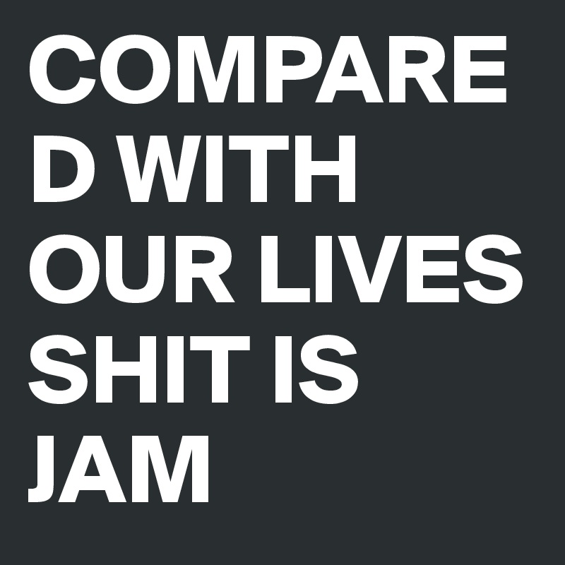 COMPARED WITH OUR LIVES SHIT IS JAM