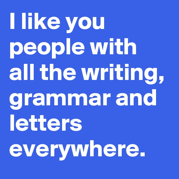 I like you people with all the writing, grammar and letters everywhere.