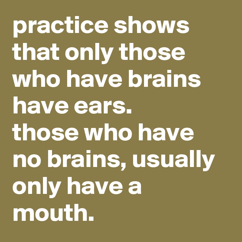 practice shows that only those who have brains have ears. 
those who have no brains, usually only have a mouth.