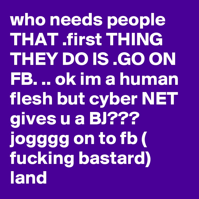 who needs people  THAT .first THING THEY DO IS .GO ON FB. .. ok im a human flesh but cyber NET  gives u a BJ??? jogggg on to fb ( fucking bastard) land  