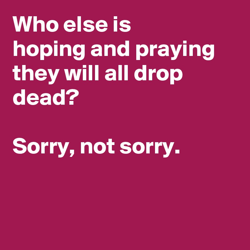 Who else is 
hoping and praying they will all drop dead?

Sorry, not sorry.


