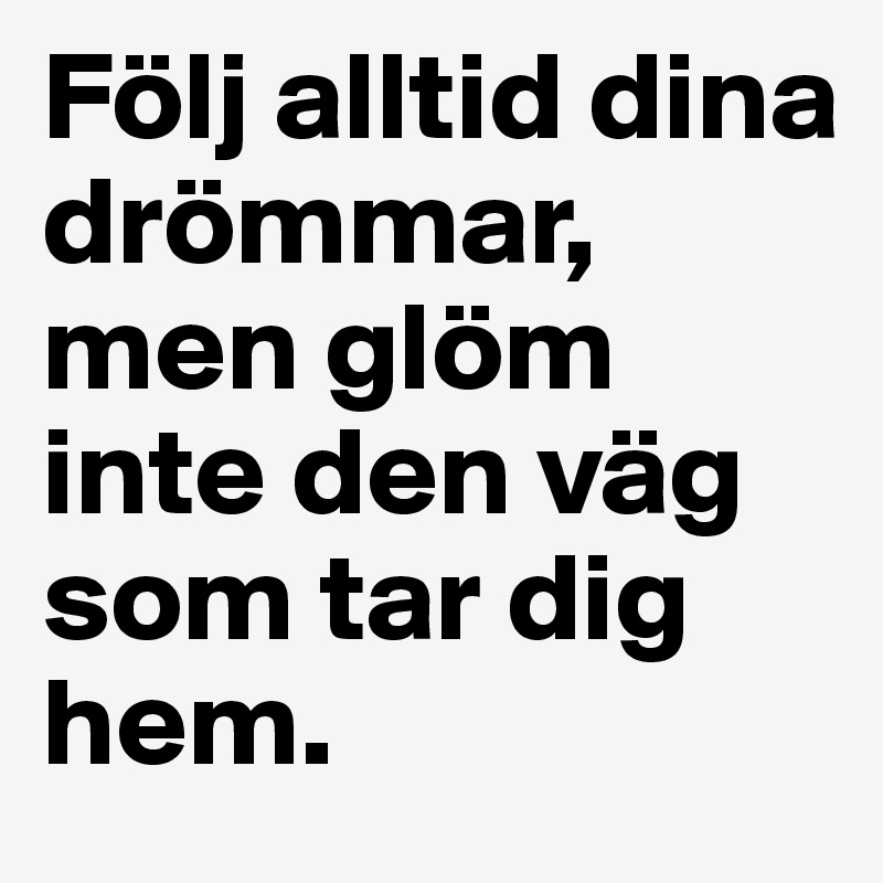 Följ alltid dina drömmar, men glöm inte den väg som tar dig hem. 