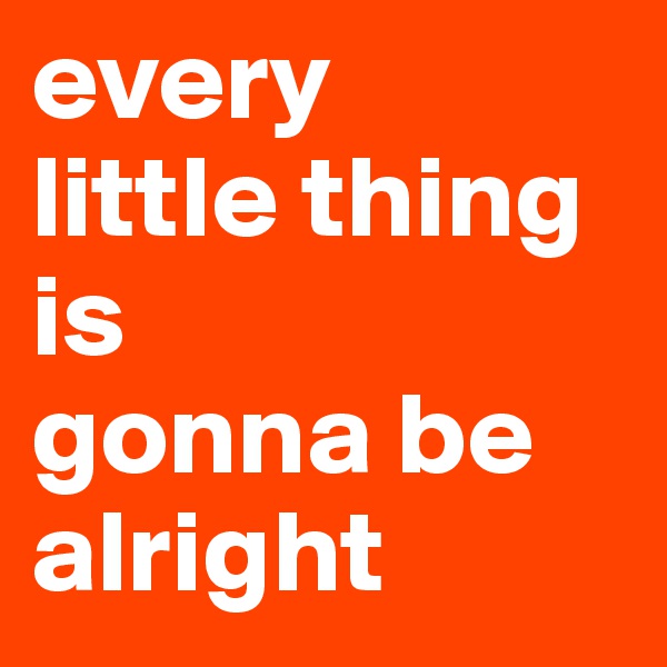 every 
little thing
is 
gonna be alright