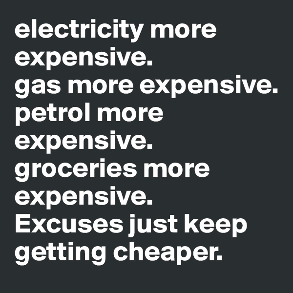 electricity more expensive. 
gas more expensive. 
petrol more expensive. groceries more expensive. 
Excuses just keep getting cheaper.