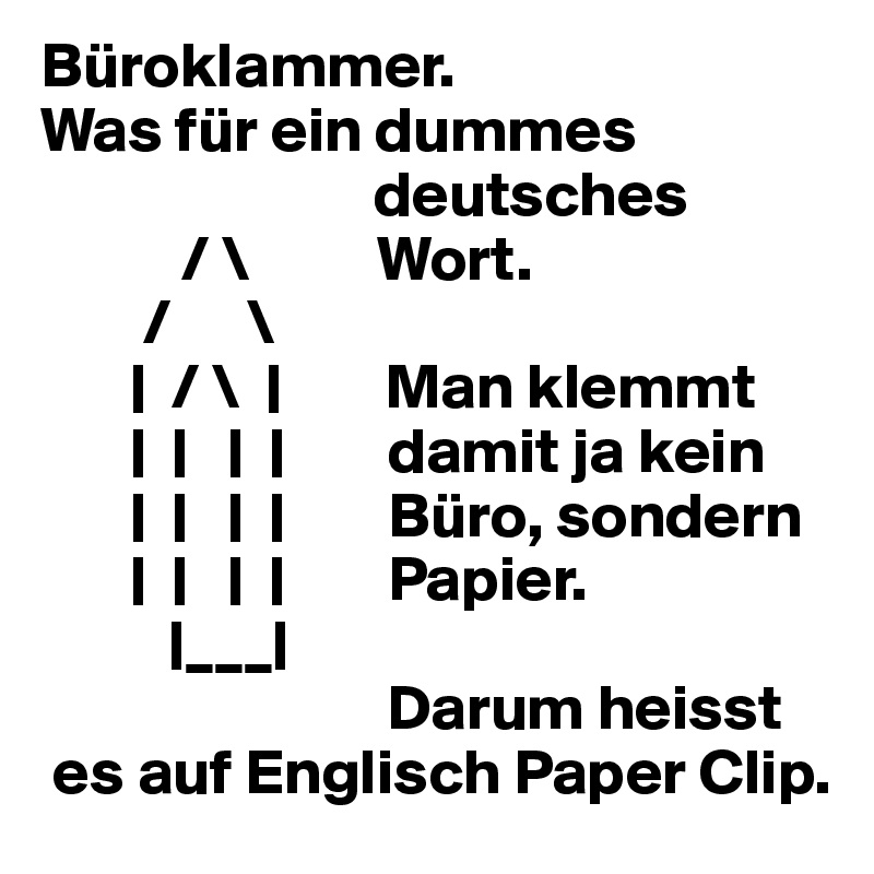Büroklammer. 
Was für ein dummes 
                          deutsches
           / \          Wort. 
        /      \
       |  / \  |        Man klemmt
       |  |   |  |        damit ja kein
       |  |   |  |        Büro, sondern
       |  |   |  |        Papier. 
          |___|
                           Darum heisst
 es auf Englisch Paper Clip.