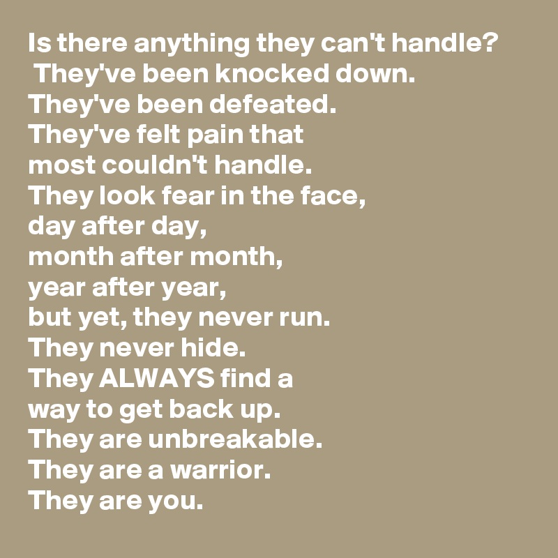 Is there anything they can't handle? 
 They've been knocked down.  
They've been defeated.  
They've felt pain that 
most couldn't handle.
They look fear in the face, 
day after day, 
month after month, 
year after year, 
but yet, they never run.  
They never hide.  
They ALWAYS find a 
way to get back up.  
They are unbreakable.  
They are a warrior.  
They are you.
