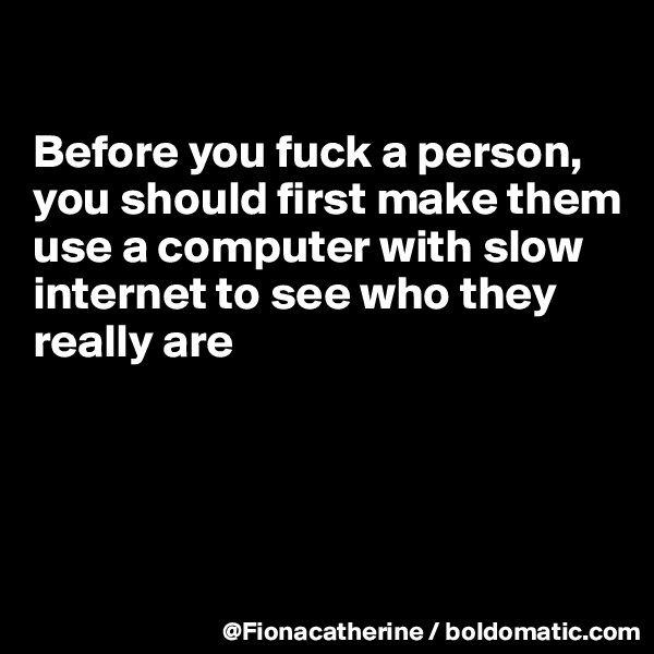 

Before you fuck a person,
you should first make them
use a computer with slow
internet to see who they
really are




