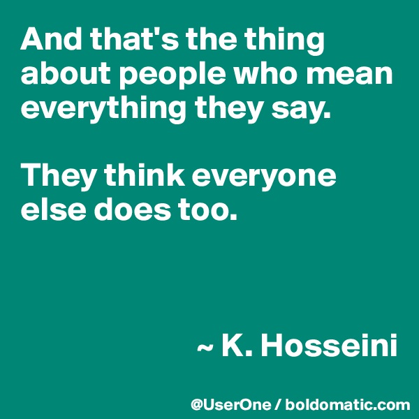 And that's the thing about people who mean everything they say.

They think everyone else does too.



                          ~ K. Hosseini
